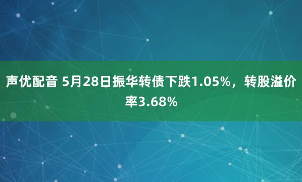 声优配音 5月28日振华转债下跌1.05%，转股溢价率3.68%