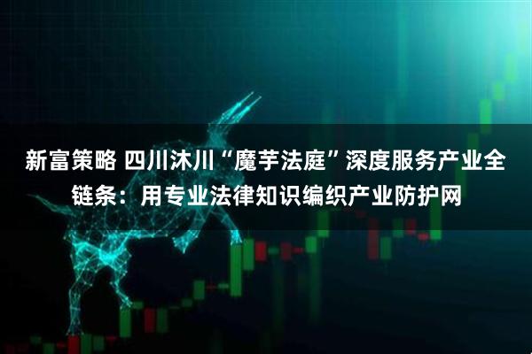 新富策略 四川沐川“魔芋法庭”深度服务产业全链条：用专业法律知识编织产业防护网