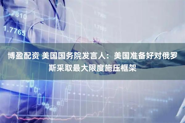博盈配资 美国国务院发言人：美国准备好对俄罗斯采取最大限度施压框架