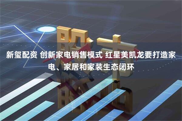 新玺配资 创新家电销售模式 红星美凯龙要打造家电、家居和家装生态闭环