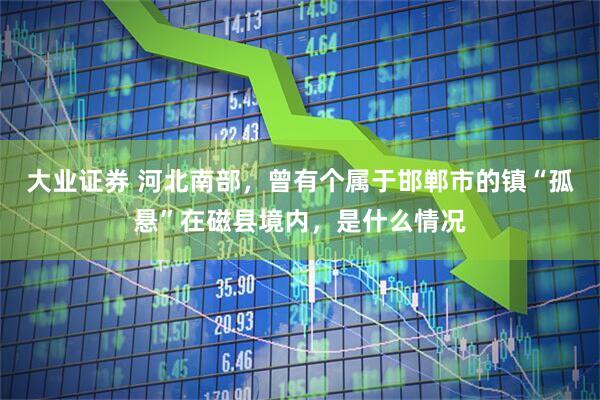 大业证券 河北南部，曾有个属于邯郸市的镇“孤悬”在磁县境内，是什么情况