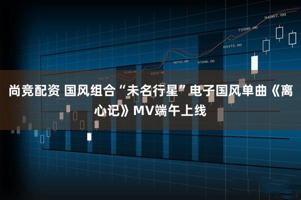 尚竞配资 国风组合“未名行星”电子国风单曲《离心记》MV端午上线