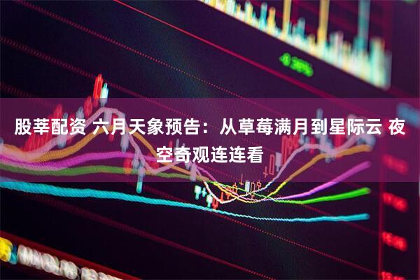 股莘配资 六月天象预告：从草莓满月到星际云 夜空奇观连连看
