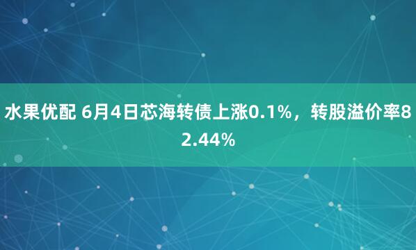 水果优配 6月4日芯海转债上涨0.1%，转股溢价率82.44%