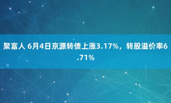 聚富人 6月4日京源转债上涨3.17%，转股溢价率6.71%