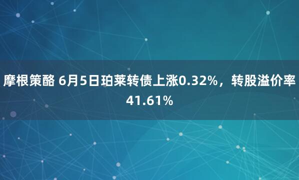 摩根策酪 6月5日珀莱转债上涨0.32%，转股溢价率41.61%