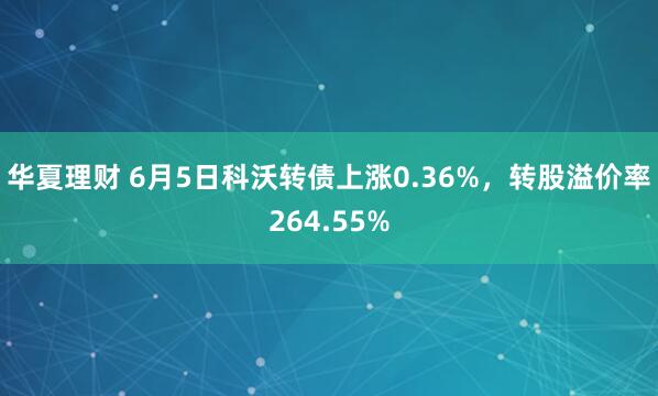 华夏理财 6月5日科沃转债上涨0.36%，转股溢价率264.55%