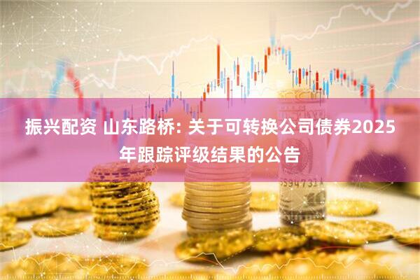 振兴配资 山东路桥: 关于可转换公司债券2025年跟踪评级结果的公告