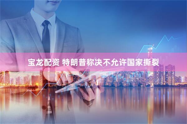 宝龙配资 特朗普称决不允许国家撕裂
