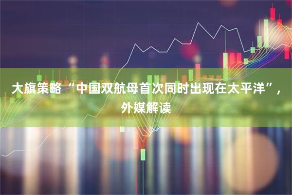 大旗策略 “中国双航母首次同时出现在太平洋”，外媒解读