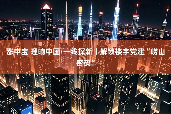 涨中宝 理响中国·一线探新｜解锁楼宇党建“崂山密码”