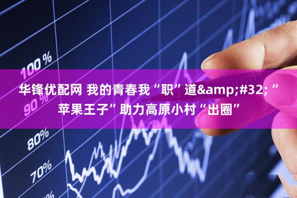 华锋优配网 我的青春我“职”道&#32;“苹果王子”助力高原小村“出圈”