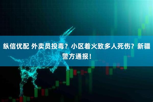 纵信优配 外卖员投毒？小区着火致多人死伤？新疆警方通报！