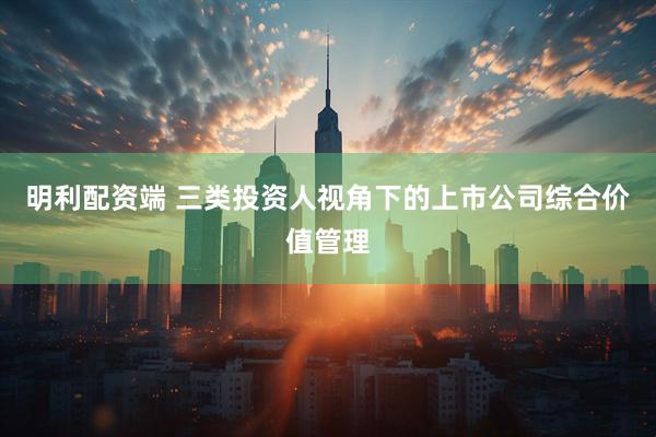 明利配资端 三类投资人视角下的上市公司综合价值管理