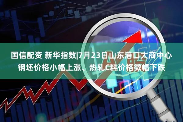 国信配资 新华指数|7月23日山东港口大商中心钢坯价格小幅上涨、热轧C料价格微幅下跌