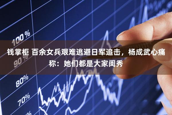 钱掌柜 百余女兵艰难逃避日军追击，杨成武心痛称：她们都是大家闺秀