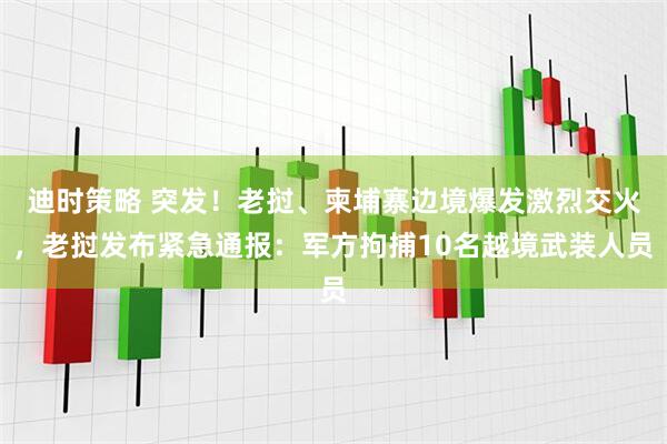 迪时策略 突发！老挝、柬埔寨边境爆发激烈交火，老挝发布紧急通报：军方拘捕10名越境武装人员