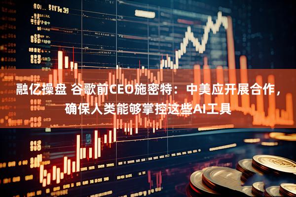 融亿操盘 谷歌前CEO施密特：中美应开展合作，确保人类能够掌控这些AI工具