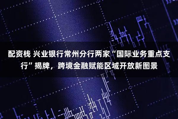 配资栈 兴业银行常州分行两家“国际业务重点支行”揭牌，跨境金融赋能区域开放新图景