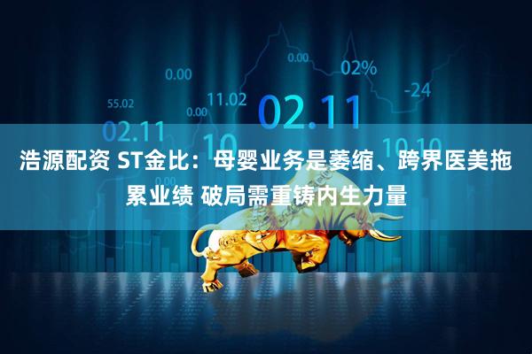 浩源配资 ST金比：母婴业务是萎缩、跨界医美拖累业绩 破局需重铸内生力量