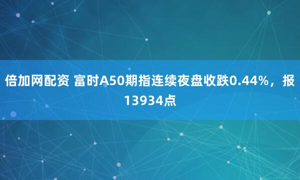倍加网配资 富时A50期指连续夜盘收跌0.44%，报13934点