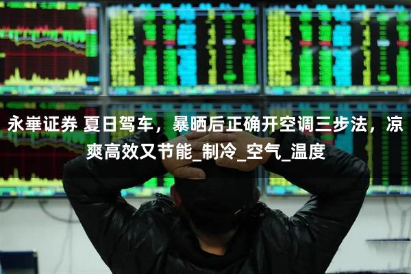 永崋证券 夏日驾车，暴晒后正确开空调三步法，凉爽高效又节能_制冷_空气_温度