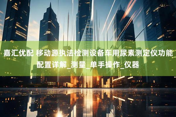 嘉汇优配 移动源执法检测设备车用尿素测定仪功能配置详解_测量_单手操作_仪器