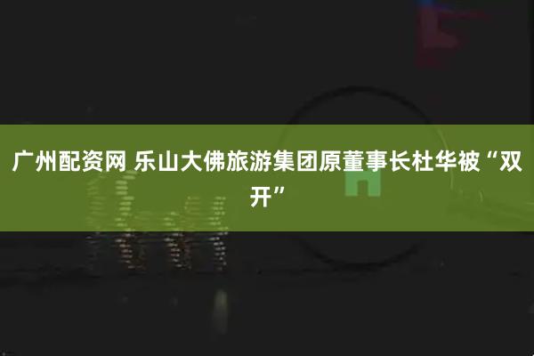 广州配资网 乐山大佛旅游集团原董事长杜华被“双开”