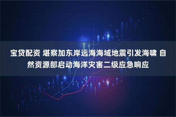 宝贷配资 堪察加东岸远海海域地震引发海啸 自然资源部启动海洋灾害二级应急响应