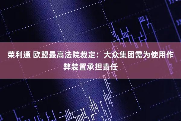 荣利通 欧盟最高法院裁定：大众集团需为使用作弊装置承担责任
