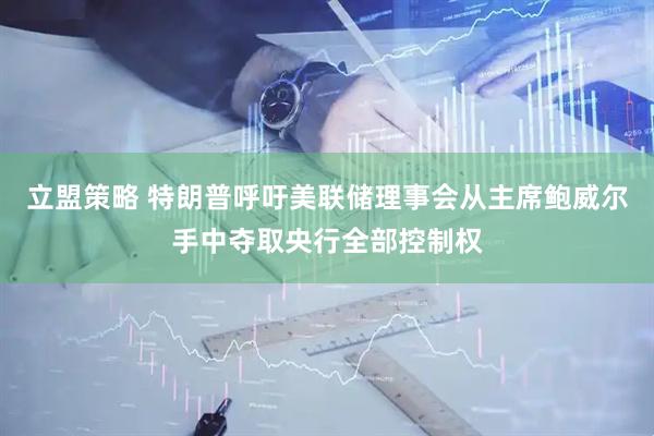 立盟策略 特朗普呼吁美联储理事会从主席鲍威尔手中夺取央行全部控制权