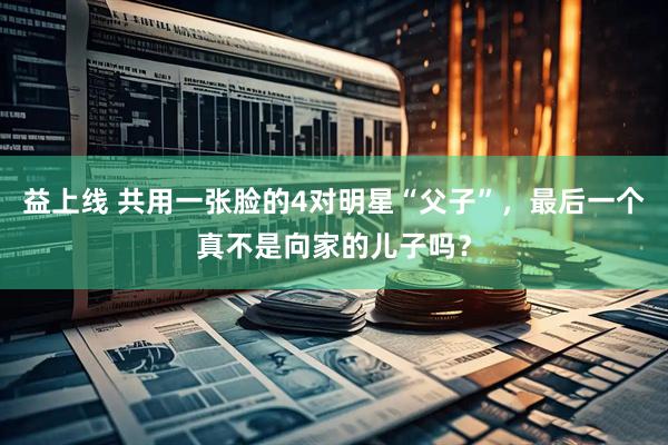 益上线 共用一张脸的4对明星“父子”，最后一个真不是向家的儿子吗？