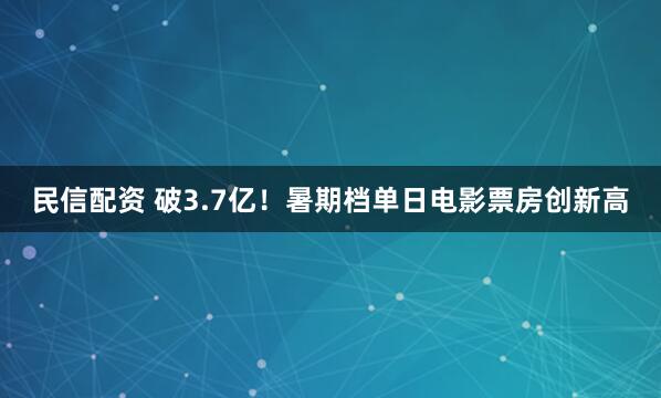 民信配资 破3.7亿！暑期档单日电影票房创新高