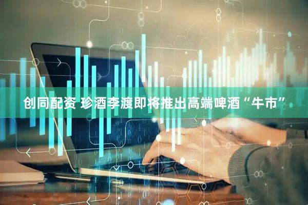 创同配资 珍酒李渡即将推出高端啤酒“牛市”