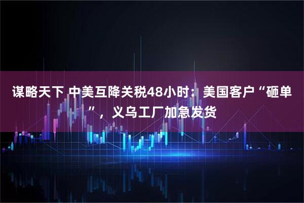 谋略天下 中美互降关税48小时：美国客户“砸单”，义乌工厂加急发货