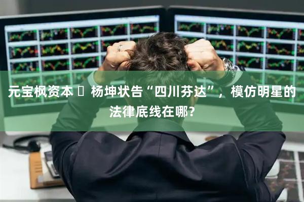 元宝枫资本 ​杨坤状告“四川芬达”，模仿明星的法律底线在哪？