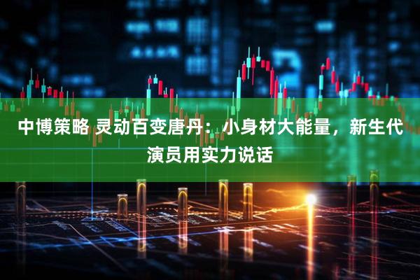 中博策略 灵动百变唐丹：小身材大能量，新生代演员用实力说话