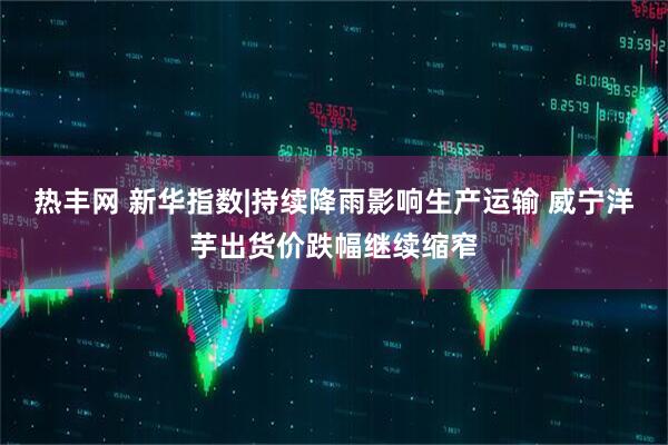 热丰网 新华指数|持续降雨影响生产运输 威宁洋芋出货价跌幅继续缩窄