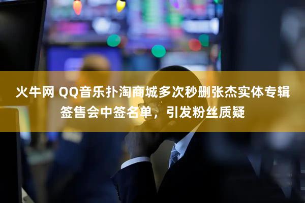火牛网 QQ音乐扑淘商城多次秒删张杰实体专辑签售会中签名单，引发粉丝质疑