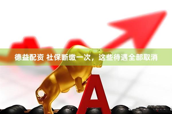 德益配资 社保断缴一次，这些待遇全部取消
