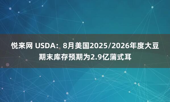 悦来网 USDA：8月美国2025/2026年度大豆期末库存预期为2.9亿蒲式耳
