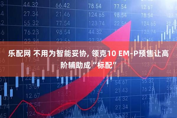 乐配网 不用为智能妥协, 领克10 EM-P预售让高阶辅助成“标配”