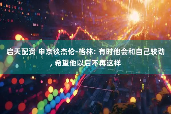 启天配资 申京谈杰伦-格林: 有时他会和自己较劲, 希望他以后不再这样