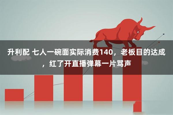 升利配 七人一碗面实际消费140，老板目的达成，红了开直播弹幕一片骂声