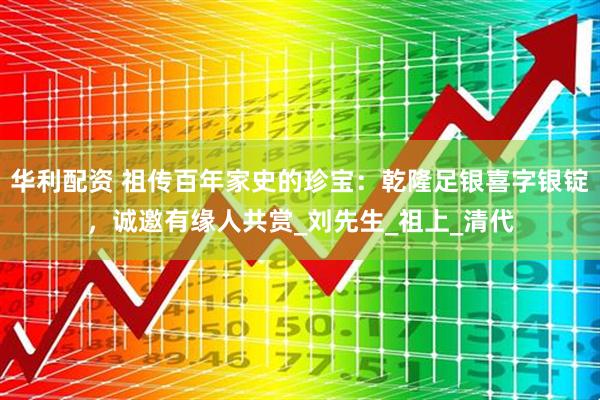 华利配资 祖传百年家史的珍宝：乾隆足银喜字银锭，诚邀有缘人共赏_刘先生_祖上_清代