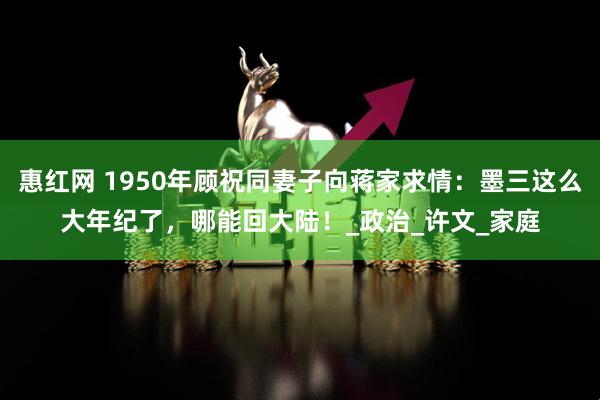 惠红网 1950年顾祝同妻子向蒋家求情：墨三这么大年纪了，哪能回大陆！_政治_许文_家庭