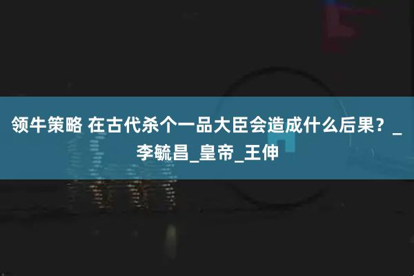 领牛策略 在古代杀个一品大臣会造成什么后果？_李毓昌_皇帝_王伸