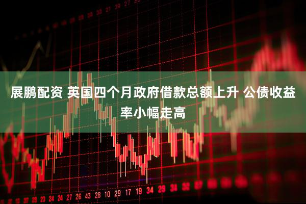 展鹏配资 英国四个月政府借款总额上升 公债收益率小幅走高