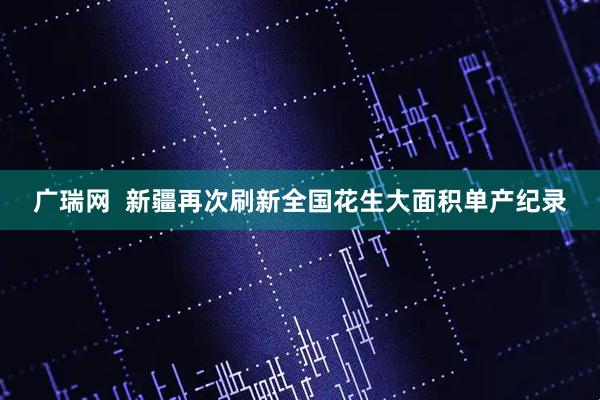 广瑞网 新疆再次刷新全国花生大面积单产纪录