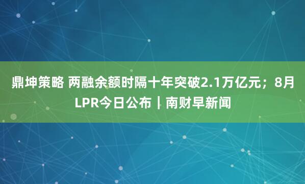鼎坤策略 两融余额时隔十年突破2.1万亿元;8月LPR今日公布|南财早新闻